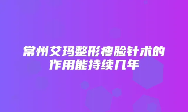 常州艾玛整形瘦脸针术的作用能持续几年