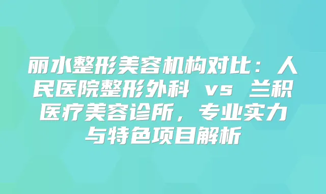 丽水整形美容机构对比：人民医院整形外科 vs 兰积医疗美容诊所，专业实力与特色项目解析
