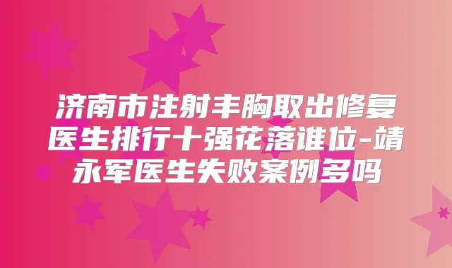 济南市注射丰胸取出修复医生排行十强花落谁位-靖永军医生失败案例多吗