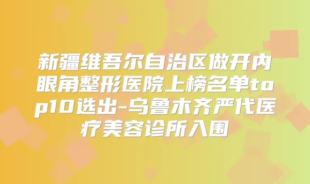 新疆维吾尔自治区做开内眼角整形医院上榜名单top10选出-乌鲁木齐严代医疗美容诊所入围