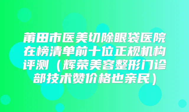 莆田市医美切除眼袋医院在榜清单前十位正规机构评测（辉荣美容整形门诊部技术赞价格也亲民）