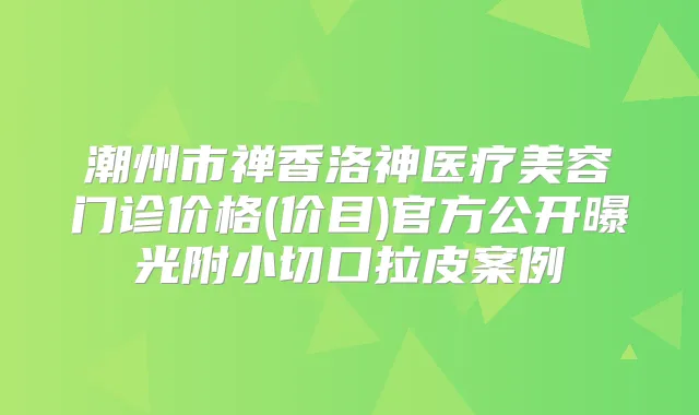 潮州市禅香洛神医疗美容门诊价格(价目)官方公开曝光附小切口拉皮案例