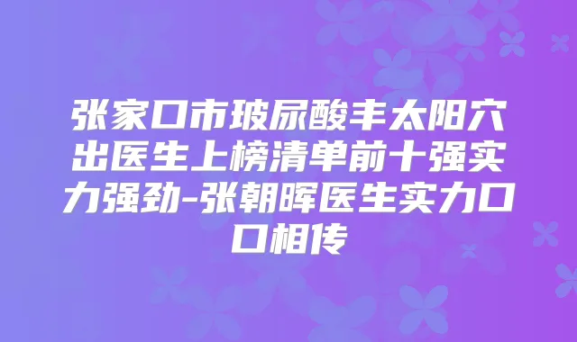 张家口市玻尿酸丰太阳穴出医生上榜清单前十强实力强劲-张朝晖医生实力口口相传
