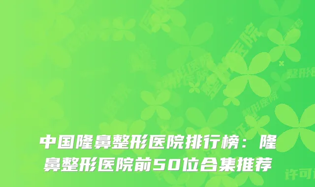 中国隆鼻整形医院排行榜：隆鼻整形医院前50位合集推荐