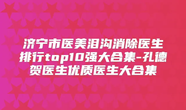 济宁市医美泪沟消除医生排行top10强大合集-孔德贺医生优质医生大合集
