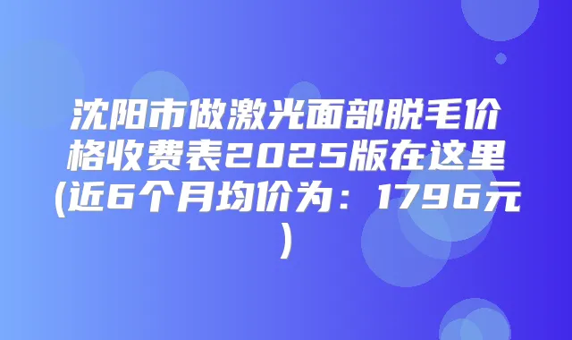 沈阳市做激光面部脱毛价格收费表2025版在这里(近6个月均价为：1796元)