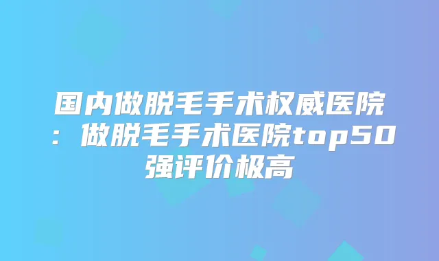 国内做脱毛手术医院：做脱毛手术医院top50强评价极高
