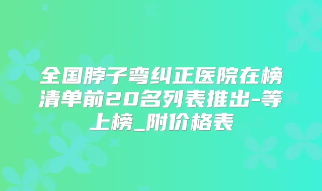 全国脖子弯纠正医院在榜清单前20名列表推出-等上榜_附价格表