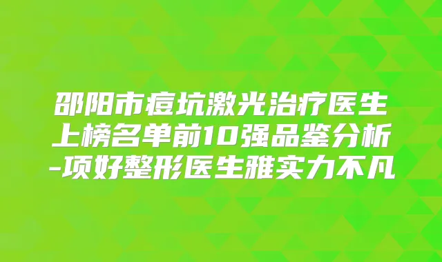 邵阳市痘坑激光医生上榜名单前10强品鉴分析-项好整形医生雅实力不凡