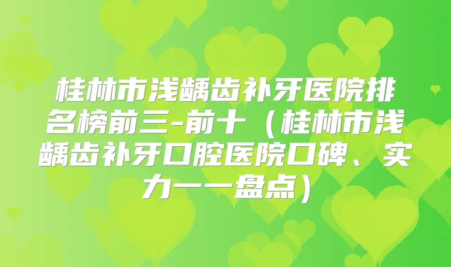 桂林市浅龋齿补牙医院排名榜前三-前十（桂林市浅龋齿补牙口腔医院口碑、实力一一盘点）