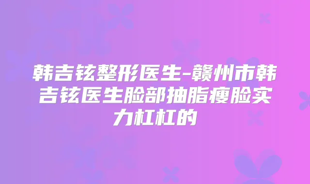韩吉铉整形医生-赣州市韩吉铉医生脸部抽脂瘦脸实力杠杠的