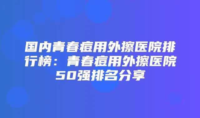 国内青春痘用外擦医院排行榜：青春痘用外擦医院50强排名分享