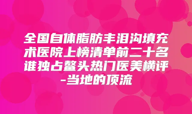 全国自体脂肪丰泪沟填充术医院上榜清单前二十名谁独占鳌头热门医美横评-当地的顶流