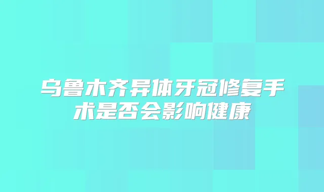乌鲁木齐异体牙冠修复手术是否会影响健康