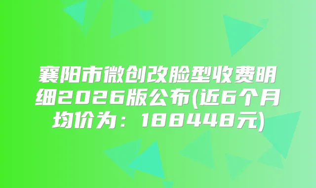 襄阳市微创改脸型收费明细2026版公布(近6个月均价为：188448元)