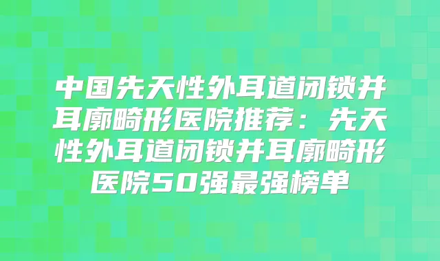 中国先天性外耳道闭锁并耳廓畸形医院推荐：先天性外耳道闭锁并耳廓畸形医院50强强榜单