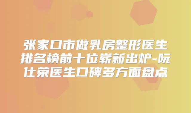 张家口市做乳房整形医生排名榜前十位崭新出炉-阮仕荣医生口碑多方面盘点
