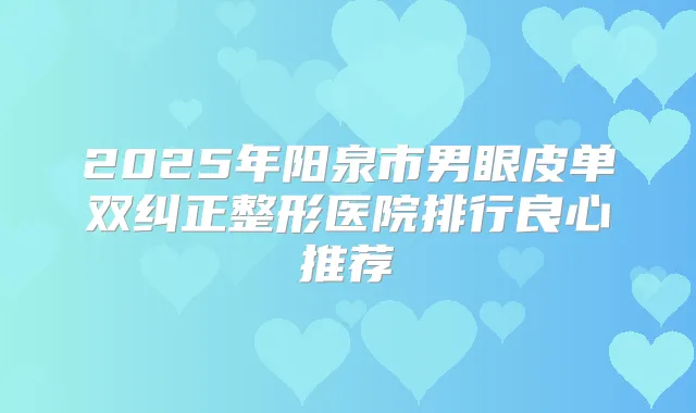2025年阳泉市男眼皮单双纠正整形医院排行良心推荐
