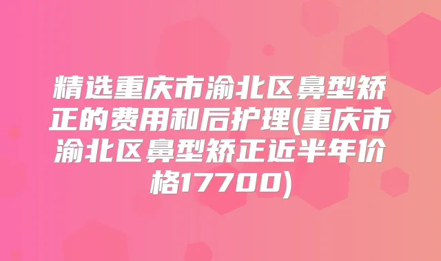 精选重庆市渝北区鼻型矫正的费用和后护理(重庆市渝北区鼻型矫正近半年价格17700)