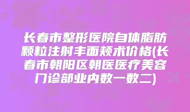 长春市整形医院自体脂肪颗粒注射丰面颊术价格(长春市朝阳区朝医医疗美容门诊部业内数一数二)