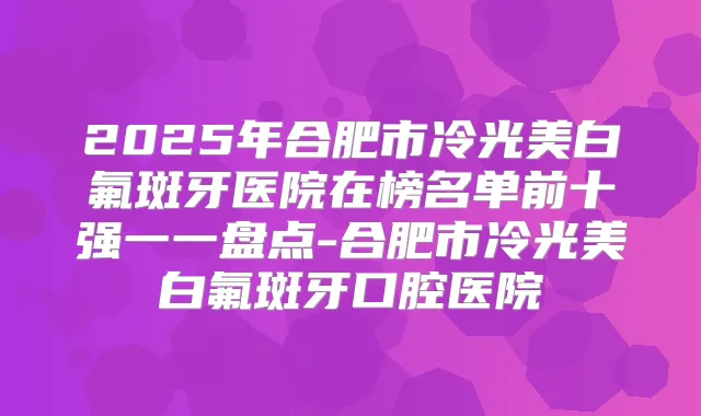 2025年合肥市冷光美白氟斑牙医院在榜名单前十强一一盘点-合肥市冷光美白氟斑牙口腔医院
