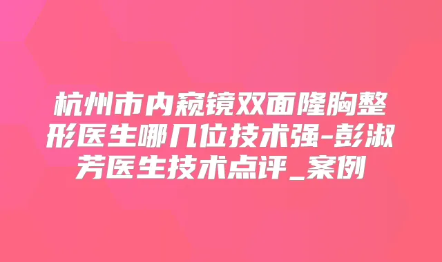 杭州市内窥镜双面隆胸整形医生哪几位技术强-彭淑芳医生技术点评_案例