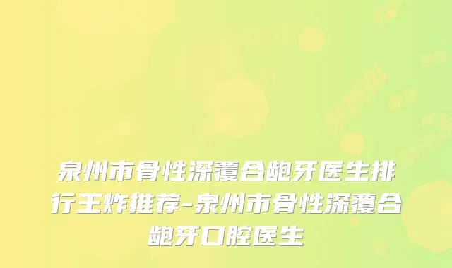 泉州市骨性深覆合龅牙医生排行王炸推荐-泉州市骨性深覆合龅牙口腔医生