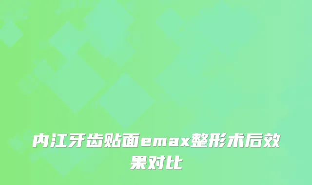 内江牙齿贴面emax整形术后效果对比