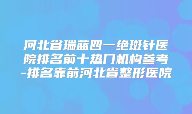 河北省瑞蓝四一绝斑针医院排名前十热门机构参考-排名靠前河北省整形医院