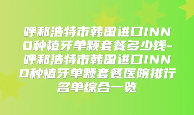 呼和浩特市韩国进口INNO种植牙单颗套餐多少钱-呼和浩特市韩国进口INNO种植牙单颗套餐医院排行名单综合一览