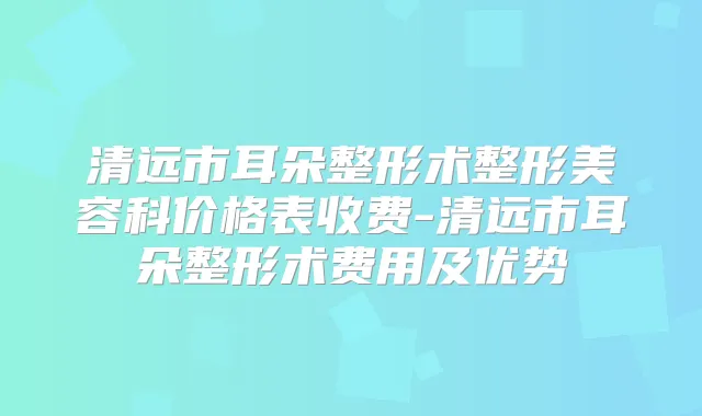清远市耳朵整形术整形美容科价格表收费-清远市耳朵整形术费用及优势