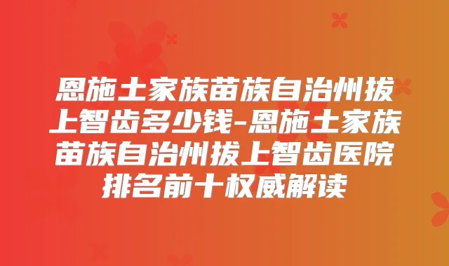 恩施土家族苗族自治州拔上智齿多少钱-恩施土家族苗族自治州拔上智齿医院排名前十解读