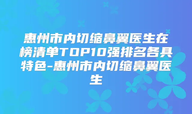 惠州市内切缩鼻翼医生在榜清单TOP10强排名各具特色-惠州市内切缩鼻翼医生