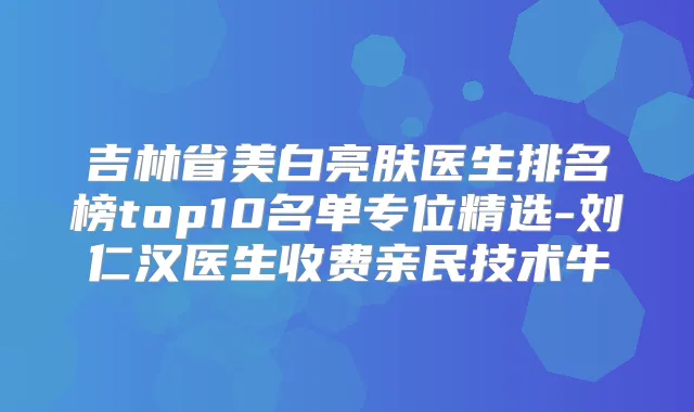 吉林省美白亮肤医生排名榜top10名单专位精选-刘仁汉医生收费亲民技术牛