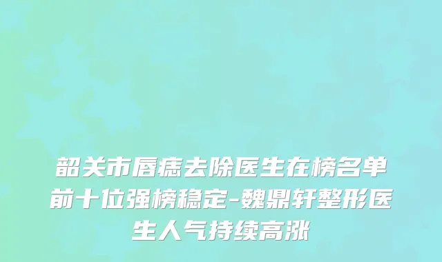 韶关市唇痣去除医生在榜名单前十位强榜稳定-魏鼎轩整形医生人气持续高涨