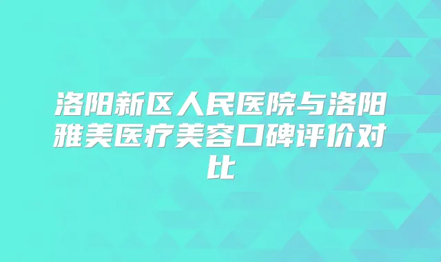 洛阳新区人民医院与洛阳雅美医疗美容口碑评价对比