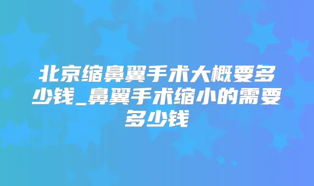 北京缩鼻翼手术大概要多少钱_鼻翼手术缩小的需要多少钱