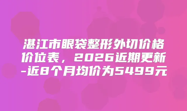 湛江市眼袋整形外切价格价位表,2026近期更新-近8个月均价为5499元