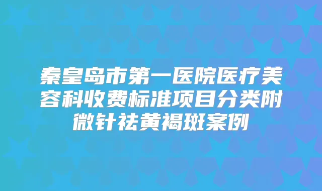 秦皇岛市第一医院医疗美容科收费标准项目分类附微针祛黄褐斑案例