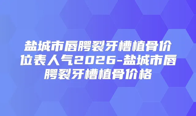 盐城市唇腭裂牙槽植骨价位表人气2026-盐城市唇腭裂牙槽植骨价格