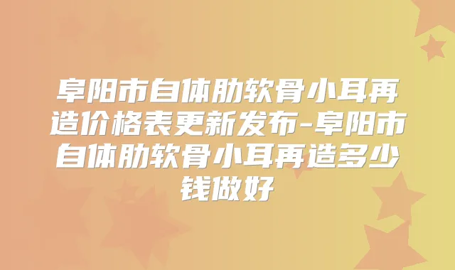 阜阳市自体肋软骨小耳再造价格表更新发布-阜阳市自体肋软骨小耳再造多少钱做好