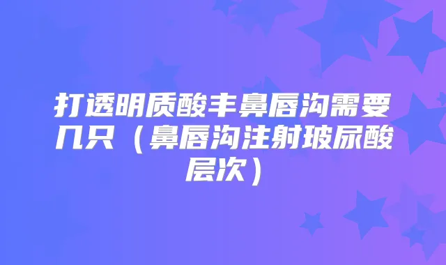 打透明质酸丰鼻唇沟需要几只（鼻唇沟注射玻尿酸层次）