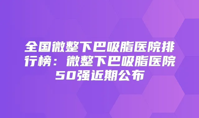 全国微整下巴吸脂医院排行榜：微整下巴吸脂医院50强近期公布