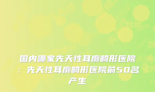国内哪家先天性耳廓畸形医院:先天性耳廓畸形医院前50名产生