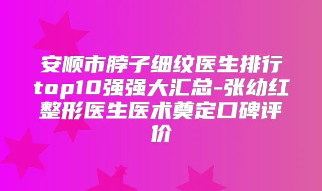 安顺市脖子细纹医生排行top10强强大汇总-张幼红整形医生医术奠定口碑评价