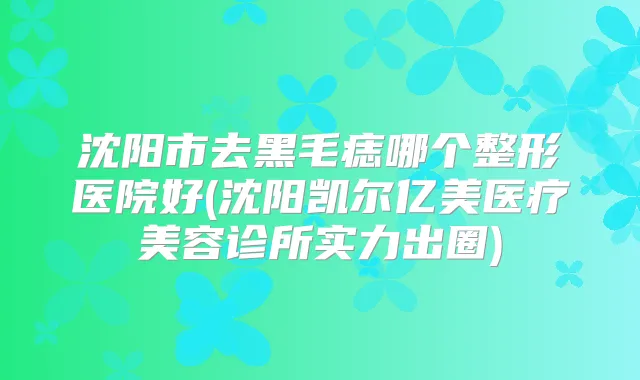 沈阳市去黑毛痣哪个整形医院好(沈阳凯尔亿美医疗美容诊所实力出圈)