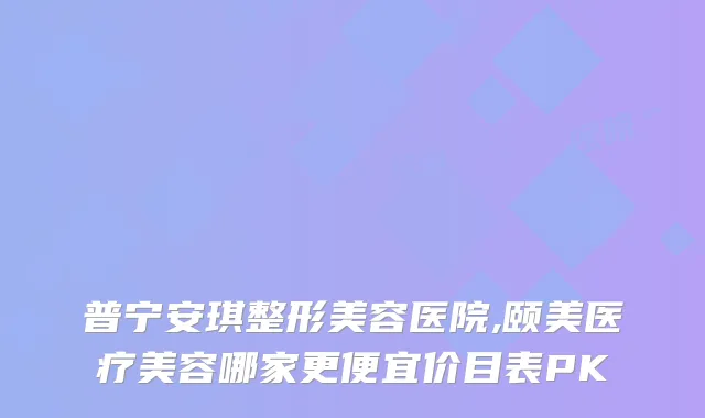 普宁安琪整形美容医院,颐美医疗美容哪家更便宜价目表PK