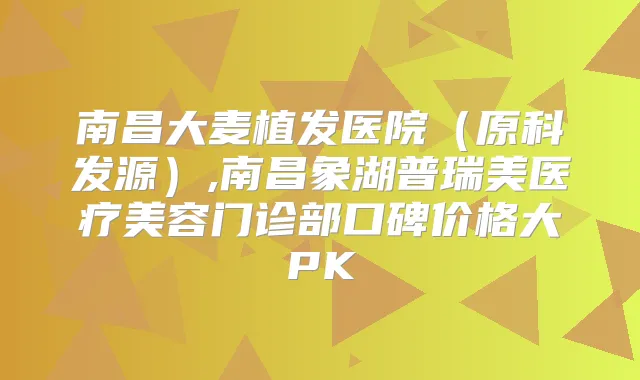 南昌大麦植发医院（原科发源）,南昌象湖普瑞美医疗美容门诊部口碑价格大PK
