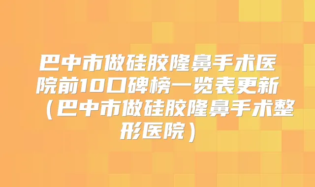 巴中市做硅胶隆鼻手术医院前10口碑榜一览表更新（巴中市做硅胶隆鼻手术整形医院）