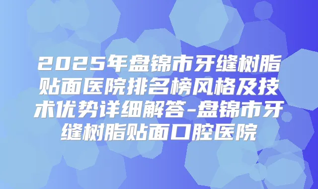2025年盘锦市牙缝树脂贴面医院排名榜风格及技术优势详细解答-盘锦市牙缝树脂贴面口腔医院